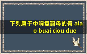 下列属于中响复韵母的有 aiao buai ciou duei